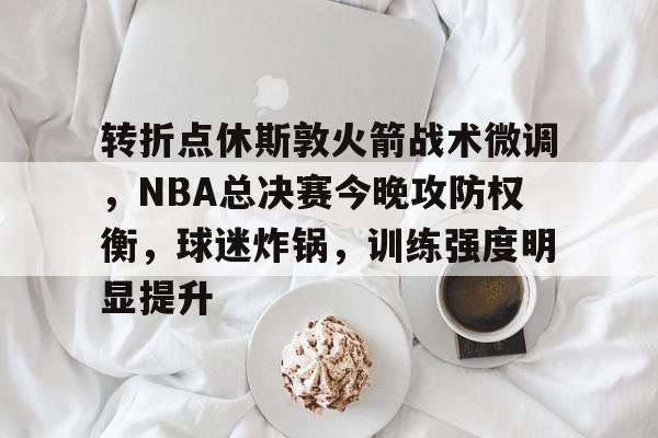 关于转折点休斯敦火箭战术微调，NBA总决赛今晚攻防权衡，球迷炸锅，训练强度明显提升的信息