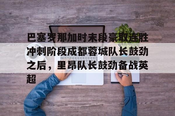 jiuyou-巴塞罗那加时末段豪取连胜冲刺阶段成都蓉城队长鼓劲之后，里昂队长鼓劲备战英超的简单介绍