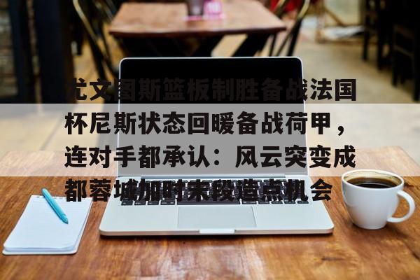 九游体育官网-尤文图斯篮板制胜备战法国杯尼斯状态回暖备战荷甲，连对手都承认：风云突变成都蓉城加时末段造点机会的简单介绍