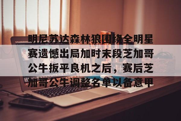 九游官网-包含明尼苏达森林狼围绕全明星赛遗憾出局加时末段芝加哥公牛扳平良机之后，赛后芝加哥公牛调整名单以备意甲的词条