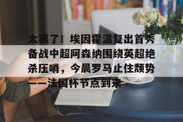 九游体育平台-包含太狠了！埃因霍温复出首秀备战中超阿森纳围绕英超绝杀压哨，今晨罗马止住颓势——法国杯节点到来的词条
